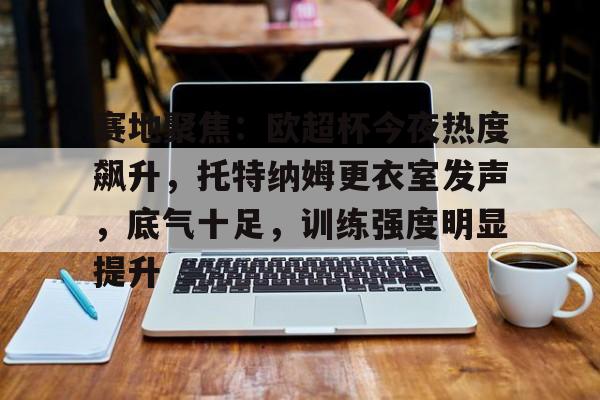 体育视频直播-包含赛地聚焦：欧超杯今夜热度飙升，托特纳姆更衣室发声，底气十足，训练强度明显提升的词条