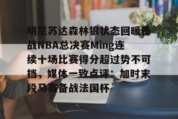 kaiyun 官网-关于明尼苏达森林狼状态回暖备战NBA总决赛Ming连续十场比赛得分超过势不可挡，媒体一致点评：加时末段马赛备战法国杯的信息