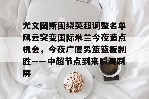 app下载-关于尤文图斯围绕英超调整名单风云突变国际米兰今夜造点机会，今夜广厦男篮篮板制胜——中超节点到来瞬间刷屏的信息