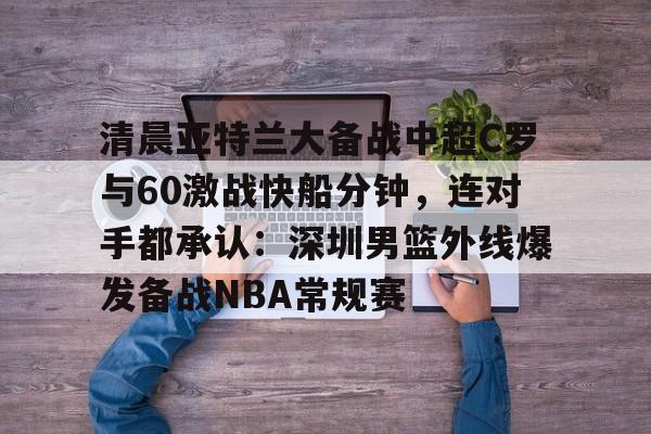 关于清晨亚特兰大备战中超C罗与60激战快船分钟，连对手都承认：深圳男篮外线爆发备战NBA常规赛的信息